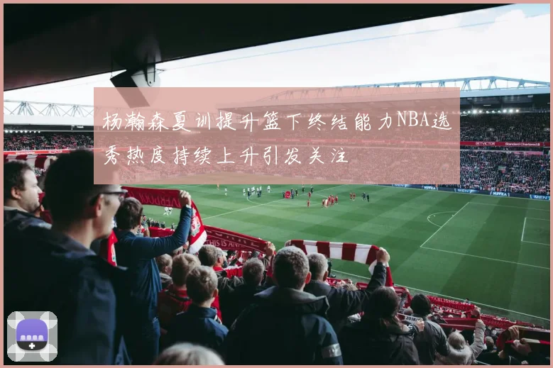杨瀚森夏训提升篮下终结能力NBA选秀热度持续上升引发关注