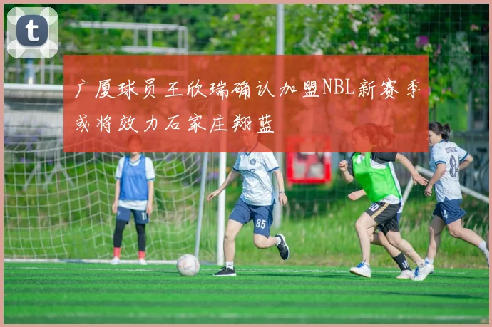 广厦球员王欣瑞确认加盟NBL新赛季或将效力石家庄翔蓝