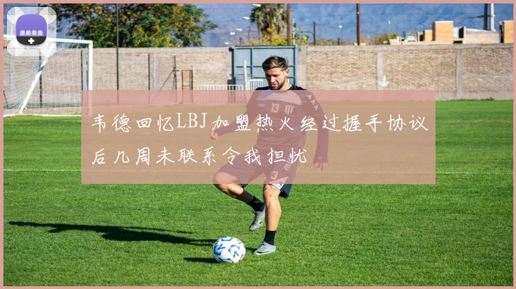 韦德回忆LBJ加盟热火经过握手协议后几周未联系令我担忧